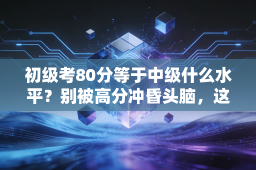 初级考80分等于中级什么水平？别被高分冲昏头脑，这背后的真相扎心又现实