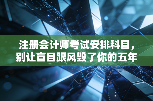 注册会计师考试安排科目，别让盲目跟风毁了你的五年，聊聊那些年我见过的血泪经验与最优解