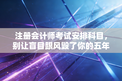注册会计师考试安排科目，别让盲目跟风毁了你的五年，聊聊那些年我见过的血泪经验与最优解