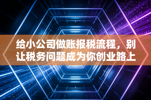 给小公司做账报税流程，别让税务问题成为你创业路上的隐形杀手