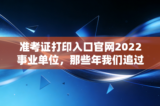 准考证打印入口官网2022事业单位，那些年我们追过的上岸梦与一张纸的重量