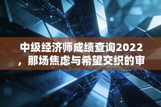 中级经济师成绩查询2022，那场焦虑与希望交织的审判