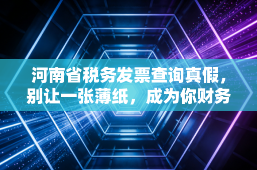 河南省税务发票查询真假，别让一张薄纸，成为你财务生涯的不定时炸弹