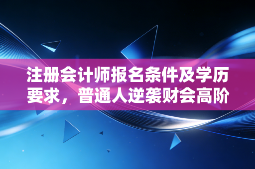 注册会计师报名条件及学历要求，普通人逆袭财会高阶的入场券，你真的看懂了吗？