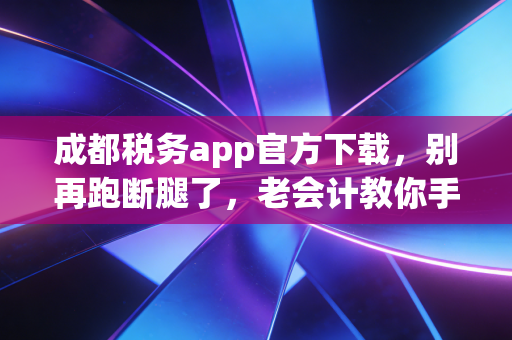 成都税务app官方下载，别再跑断腿了，老会计教你手机上怎么搞定这些麻烦事