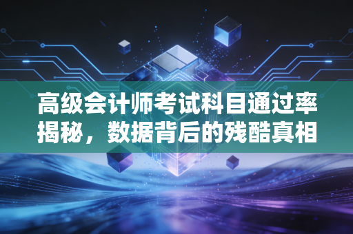 高级会计师考试科目通过率揭秘,数据背后的残酷真相与突围之道