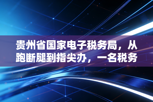 贵州省国家电子税务局，从跑断腿到指尖办，一名税务老兵的数字化观察