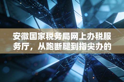安徽国家税务局网上办税服务厅，从跑断腿到指尖办的税务数字化变革深度解析