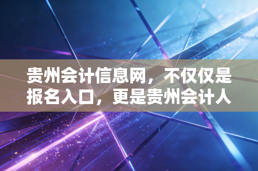 贵州会计信息网，不仅仅是报名入口，更是贵州会计人的职业灯塔与成长指南