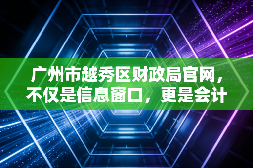 广州市越秀区财政局官网,不仅是信息窗口,更是会计人洞察政策风向与合规实战的第一现场