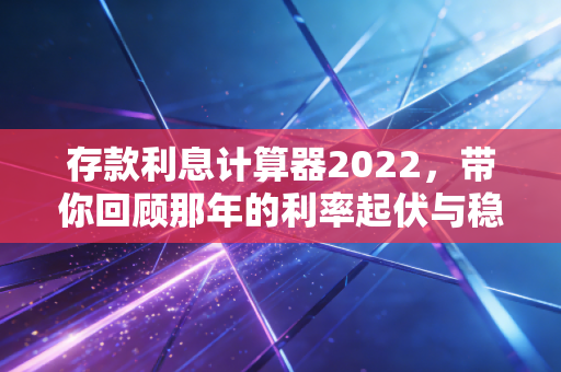 存款利息计算器2022，带你回顾那年的利率起伏与稳健理财的智慧