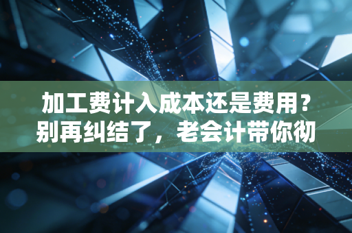 加工费计入成本还是费用？别再纠结了，老会计带你彻底搞懂存货成本的底层逻辑