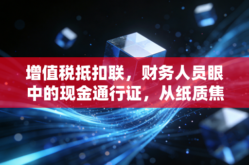 增值税抵扣联,财务人员眼中的现金通行证,从纸质焦虑到数电时代的解放