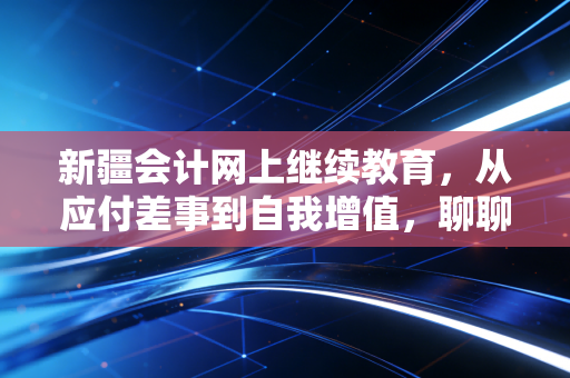 新疆会计网上继续教育，从应付差事到自我增值，聊聊咱们会计人每年的必修劫