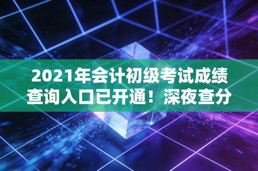 2021年会计初级考试成绩查询入口已开通!深夜查分后的几家欢喜几家愁,会计人的进阶之路才刚刚开始