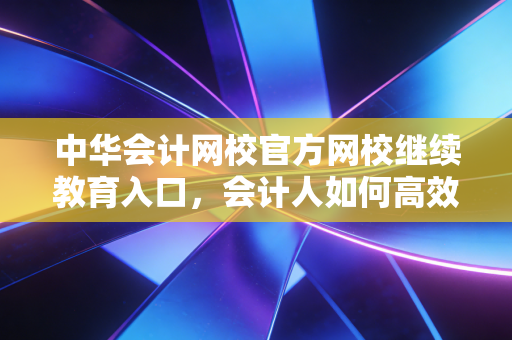 中华会计网校官方网校继续教育入口，会计人如何高效搞定年检，拒绝无效内卷？