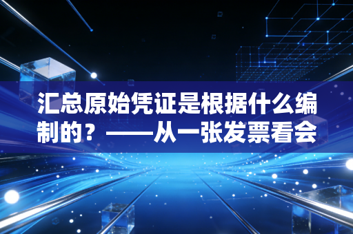 汇总原始凭证是根据什么编制的？——从一张发票看会计实务的归类智慧