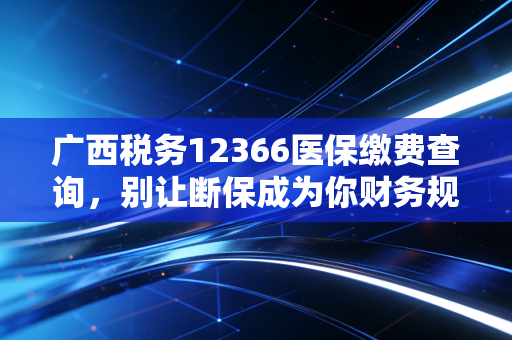 广西税务12366医保缴费查询,别让断保成为你财务规划里的隐形炸弹