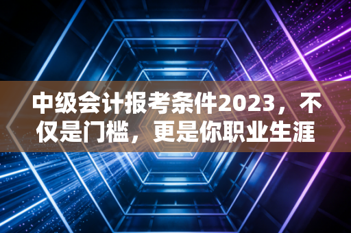 中级会计报考条件2023,不仅是门槛,更是你职业生涯的分水岭