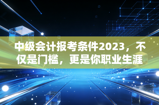 中级会计报考条件2023，不仅是门槛，更是你职业生涯的分水岭