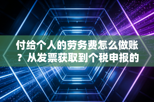 付给个人的劳务费怎么做账？从发票获取到个税申报的全流程避坑指南