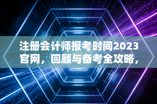 注册会计师报考时间2023官网，回顾与备考全攻略，给还在路上的你