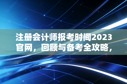 注册会计师报考时间2023官网，回顾与备考全攻略，给还在路上的你