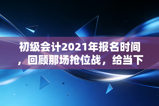 初级会计2021年报名时间，回顾那场抢位战，给当下考证人的几点真心话