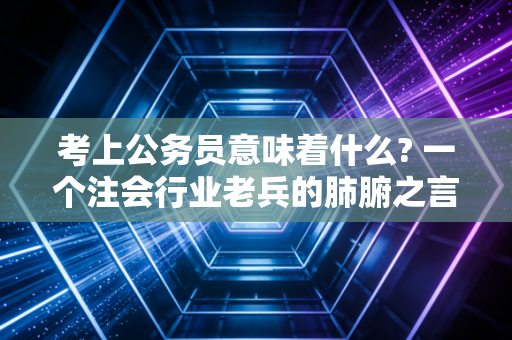 考上公务员意味着什么? 一个注会行业老兵的肺腑之言