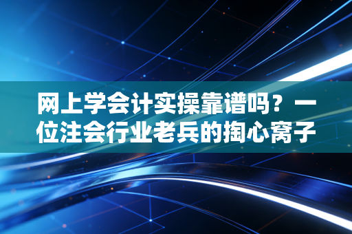 网上学会计实操靠谱吗?一位注会行业老兵的掏心窝子大实话