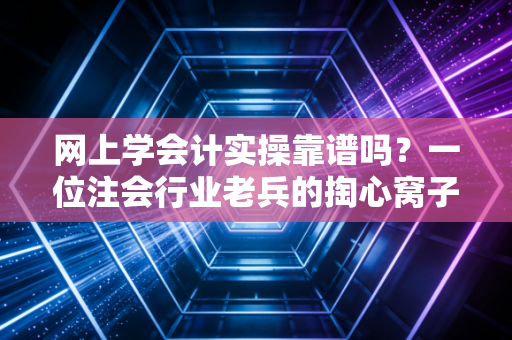 网上学会计实操靠谱吗？一位注会行业老兵的掏心窝子大实话