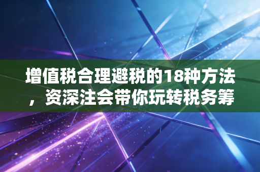 增值税合理避税的18种方法,资深注会带你玩转税务筹划,合规降本增效