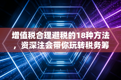 增值税合理避税的18种方法，资深注会带你玩转税务筹划，合规降本增效