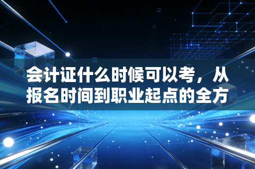 会计证什么时候可以考,从报名时间到职业起点的全方位深度解析