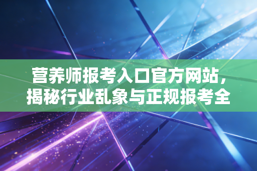 营养师报考入口官方网站，揭秘行业乱象与正规报考全攻略