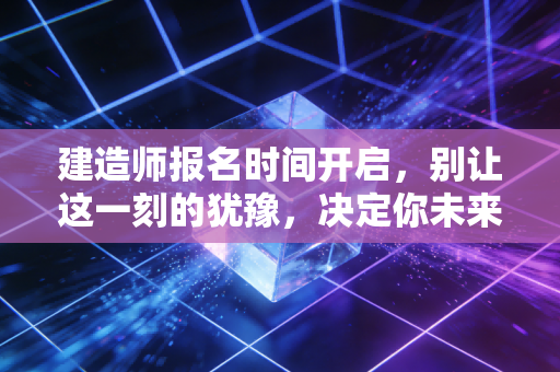 建造师报名时间开启，别让这一刻的犹豫，决定你未来三年的职业走向
