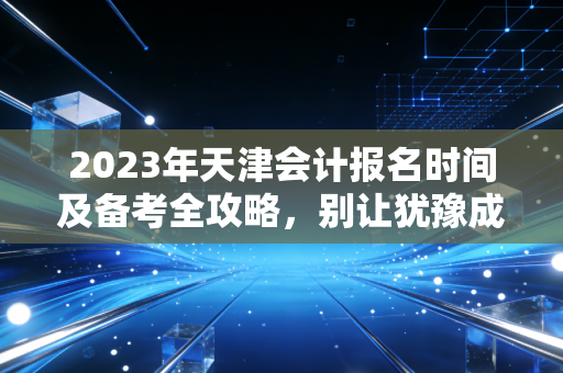 2023年天津会计报名时间及备考全攻略，别让犹豫成为你考证路上的绊脚石