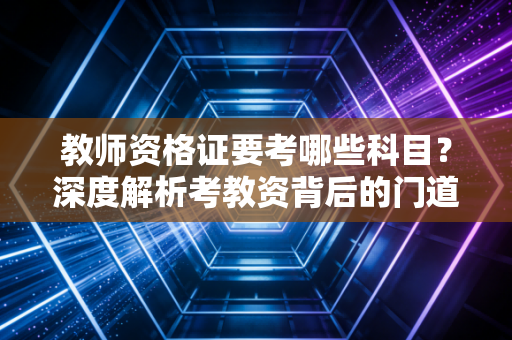 教师资格证要考哪些科目？深度解析考教资背后的门道与避坑指南