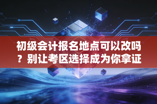 初级会计报名地点可以改吗？别让考区选择成为你拿证路上的绊脚石
