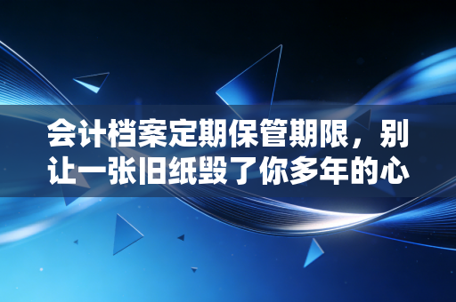 会计档案定期保管期限，别让一张旧纸毁了你多年的心血——一位老会计的真心话