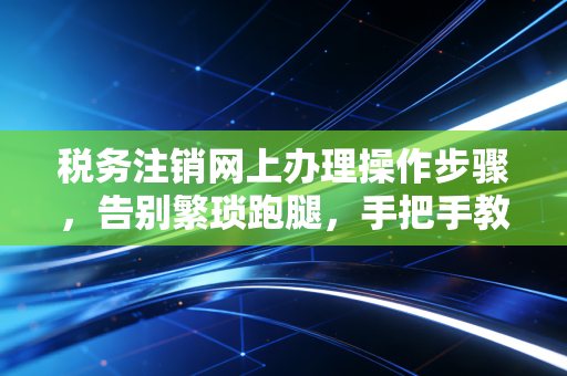 税务注销网上办理操作步骤,告别繁琐跑腿,手把手教你轻松结业