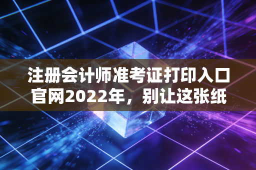 注册会计师准考证打印入口官网2022年，别让这张纸，成为你通往CPA路上的最后一道坎