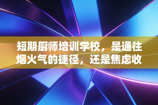 短期厨师培训学校,是通往烟火气的捷径,还是焦虑收割的陷阱?