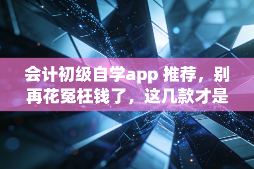 会计初级自学app 推荐,别再花冤枉钱了,这几款才是真香!