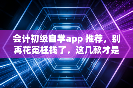 会计初级自学app 推荐,别再花冤枉钱了,这几款才是真香!
