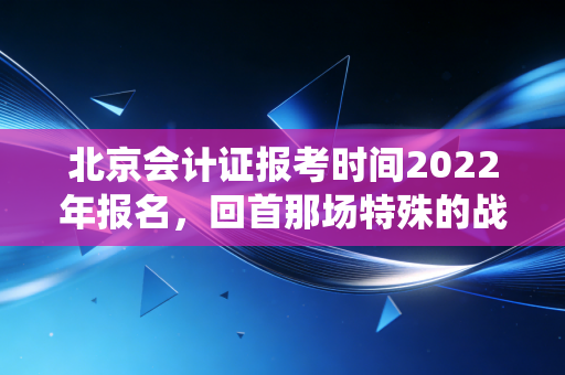 北京会计证报考时间2022年报名，回首那场特殊的战役，给所有财务人的启示