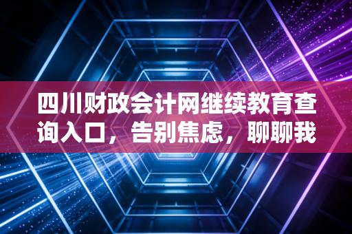 四川财政会计网继续教育查询入口，告别焦虑，聊聊我们会计人的终身学习那点事儿
