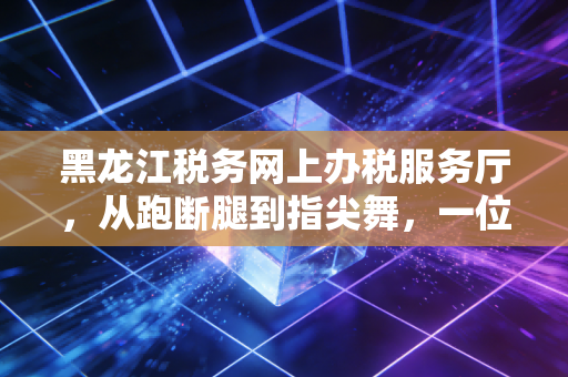 黑龙江税务网上办税服务厅，从跑断腿到指尖舞，一位老会计的数字化进阶实录