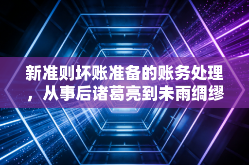 新准则坏账准备的账务处理,从事后诸葛亮到未雨绸缪的会计智慧
