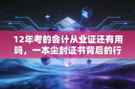 12年考的会计从业证还有用吗，一本尘封证书背后的行业变迁与职业救赎